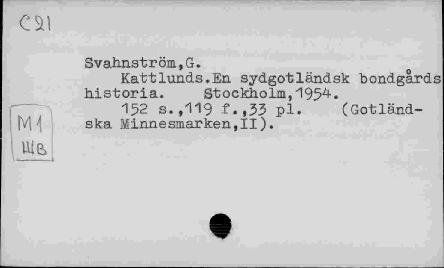 ﻿c szi
SvahnstrÖB,G.
Kattlunds.En sydgotländsk bondgârds historia. Stockholm,195^«
152 s.,119 f.,53 pl. (Gotländ-M'l ska Minnesmarken,II).
L«--1